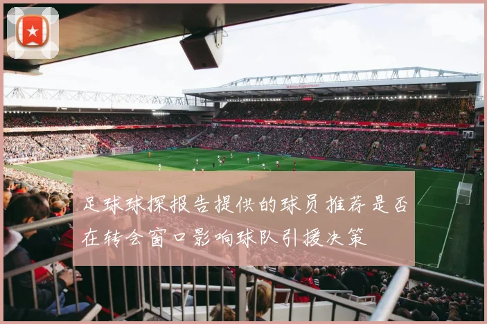 足球球探报告提供的球员推荐是否在转会窗口影响球队引援决策