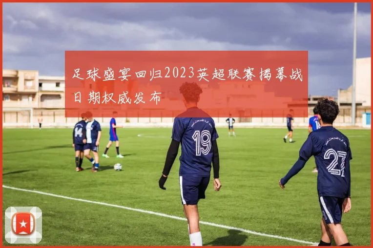 足球盛宴回归2023英超联赛揭幕战日期权威发布